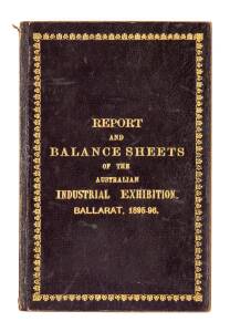 "REPORT and BALANCE SHEETS of the Australian Industrial Exhibition. Ballarat, 1895-96." [Berry, Anderson & Co., Ballarat, 1896]; 51pp; hard cover with gilt lettering & decoration.