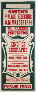 Smith's Palace Electric Animatograph. King Of Biographs c1907 linocut and letterpress, 101 x 38cm. Linen-backed. "No flicker, the acme of perfection. The greatest electric moving picture show touring the suburbs. Latest illustrated songs by popular artists. Entire change of programme weekly. Doors open 7.30. Pictures, 8. Proprietor and manager, Mr G. Smith. Treasurer, Mr Harold Chester. Operator, Mr P.C. Smith. The Swift Printing Co., Ltd., 5 Jamieson Lane, Sydney."