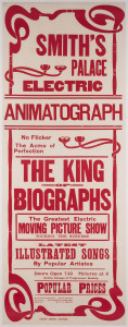 Smith's Palace Electric Animatograph. King Of Biographs c1907 linocut and letterpress in red, 102 x 38cm. Linen-backed. "No flicker, the acme of perfection. The greatest electric moving picture show touring the suburbs. Latest illustrated songs by popular artists. Entire change of programme weekly. Doors open 7.30. Pictures, 8. Popular prices. Proprietor and manager, Mr G. Smith. Treasurer, Mr Harold Chester. Operator, Mr P.C. Smith. Swift Print, Sydney."