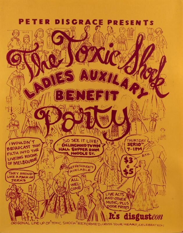 "PETER DISGRACE PRESENTS THE TOXIC SHOCK LADIE'S AUXILIARY BENEFIT PARTY", 1981 poster for event held September 10th at Collingwood Town Hall, Supper Room. Possibly designed by Jane Murphy and printed by Wendy Black. Screenprinted on paper, laminated. 57.