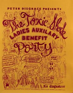 "PETER DISGRACE PRESENTS THE TOXIC SHOCK LADIE'S AUXILIARY BENEFIT PARTY", 1981 poster for event held September 10th at Collingwood Town Hall, Supper Room. Possibly designed by Jane Murphy and printed by Wendy Black. Screenprinted on paper, laminated. 57.5 x 45cm Formed in 1979, Toxic Shock were an all-female rock band trying to raise money to make a record. The lead singer was radio presenter Fran Kelly.